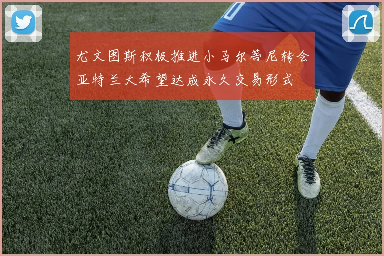 尤文图斯积极推进小马尔蒂尼转会亚特兰大希望达成永久交易形式