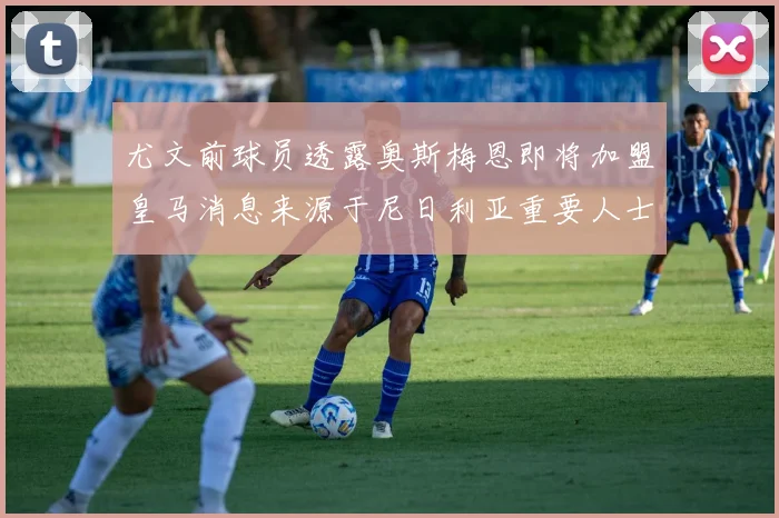 尤文前球员透露奥斯梅恩即将加盟皇马消息来源于尼日利亚重要人士