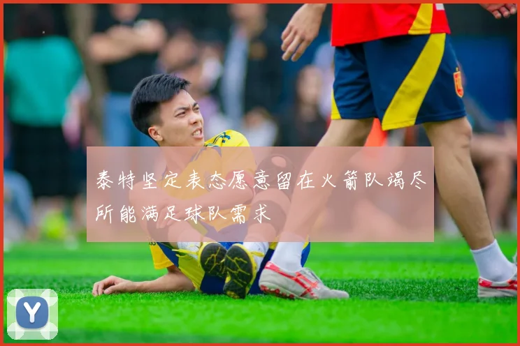 泰特坚定表态愿意留在火箭队竭尽所能满足球队需求