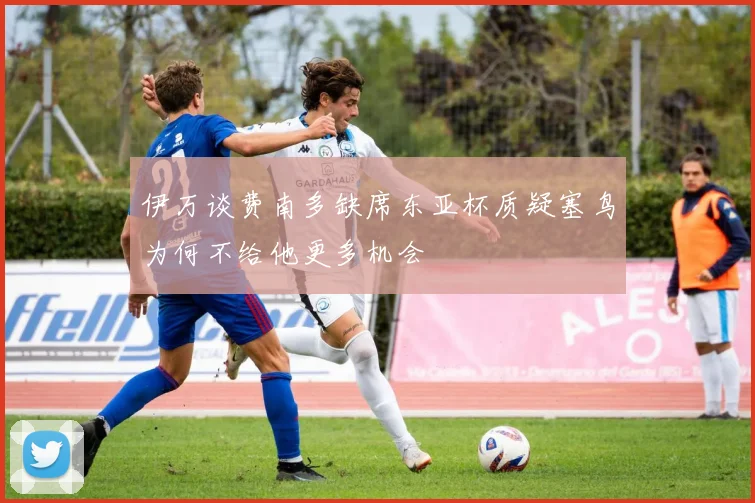 伊万谈费南多缺席东亚杯质疑塞鸟为何不给他更多机会