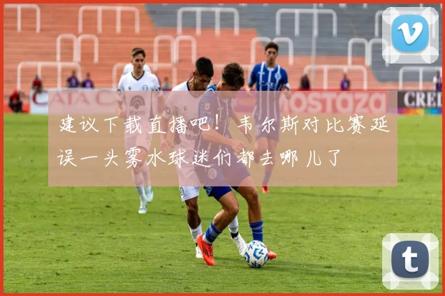 建议下载直播吧！韦尔斯对比赛延误一头雾水球迷们都去哪儿了