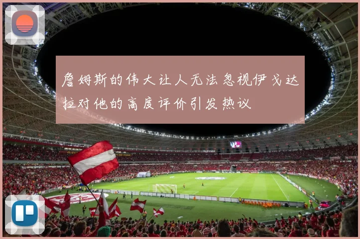 詹姆斯的伟大让人无法忽视伊戈达拉对他的高度评价引发热议
