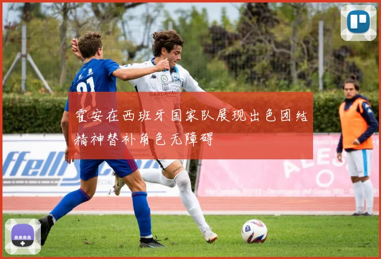 霍安在西班牙国家队展现出色团结精神替补角色无障碍
