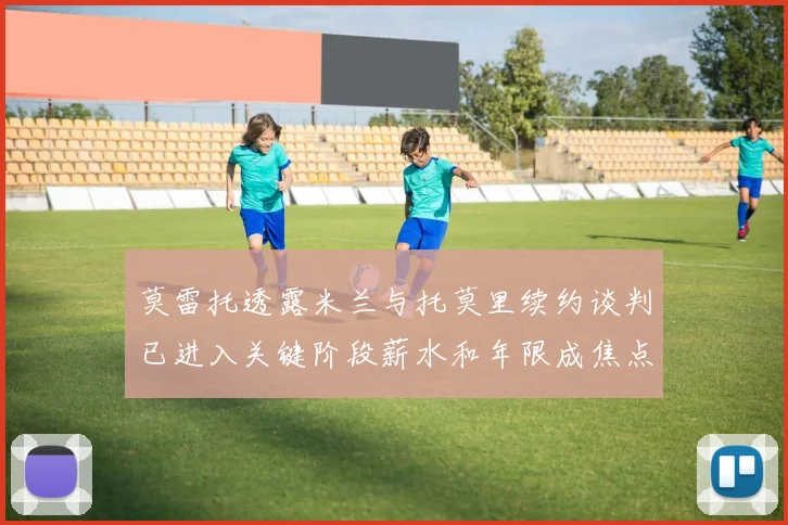莫雷托透露米兰与托莫里续约谈判已进入关键阶段薪水和年限成焦点