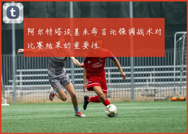 阿尔特塔谈基米希言论强调战术对比赛结果的重要性