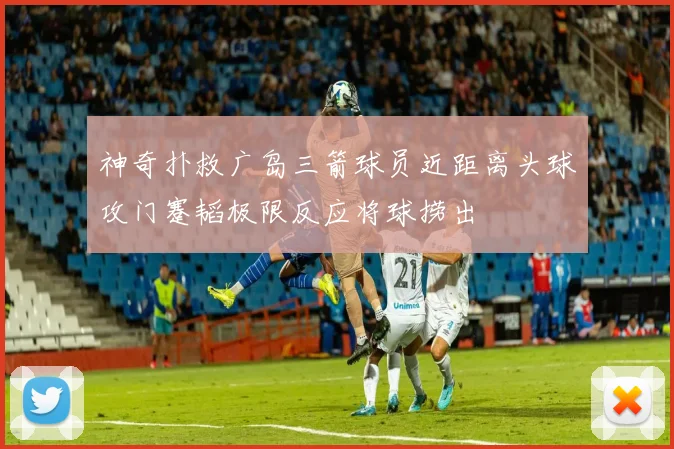 神奇扑救广岛三箭球员近距离头球攻门蹇韬极限反应将球捞出