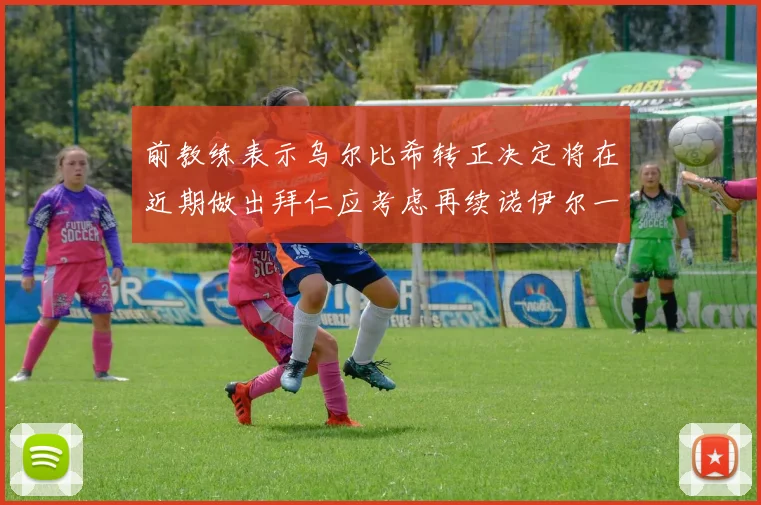 前教练表示乌尔比希转正决定将在近期做出拜仁应考虑再续诺伊尔一年合同