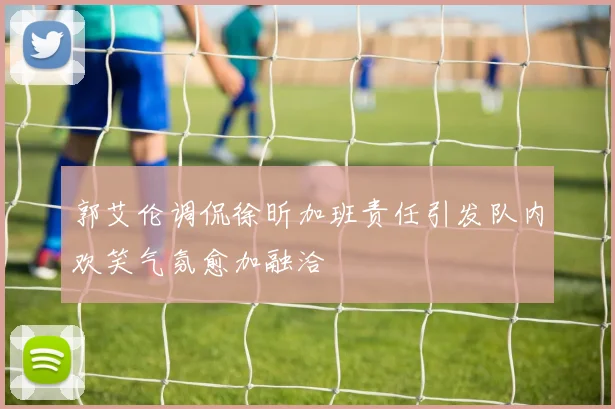 郭艾伦调侃徐昕加班责任引发队内欢笑气氛愈加融洽