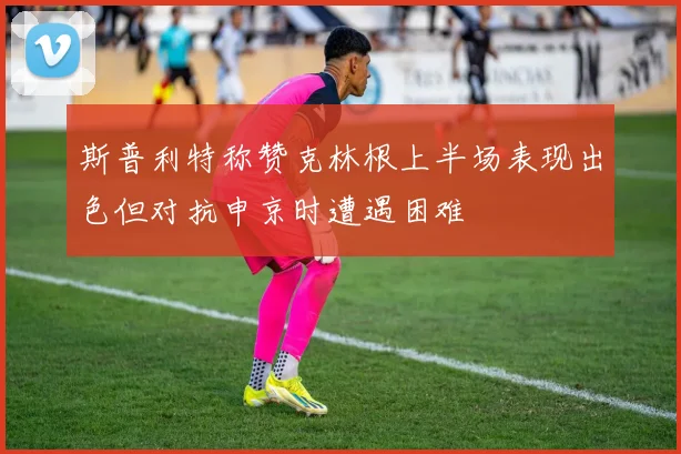 斯普利特称赞克林根上半场表现出色但对抗申京时遭遇困难