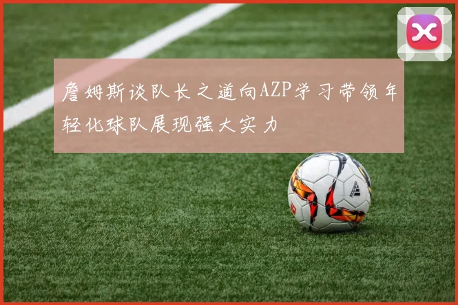 詹姆斯谈队长之道向AZP学习带领年轻化球队展现强大实力