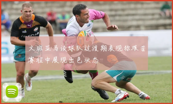 文班亚马谈球队过渡期表现称艰苦赛程中展现出色状态