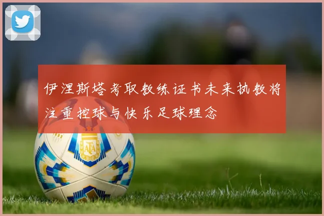 伊涅斯塔考取教练证书未来执教将注重控球与快乐足球理念