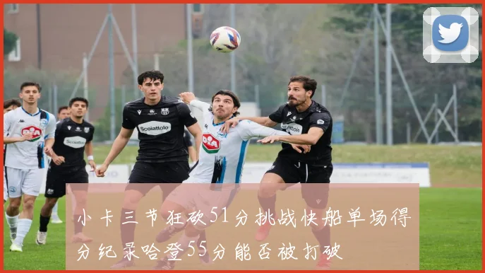 小卡三节狂砍51分挑战快船单场得分纪录哈登55分能否被打破