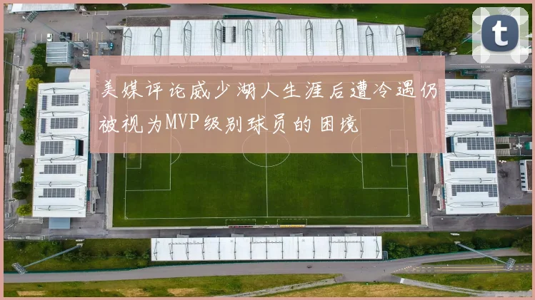 美媒评论威少湖人生涯后遭冷遇仍被视为MVP级别球员的困境