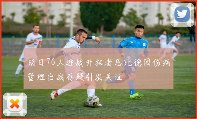 明日76人迎战开拓者恩比德因伤病管理出战存疑引发关注