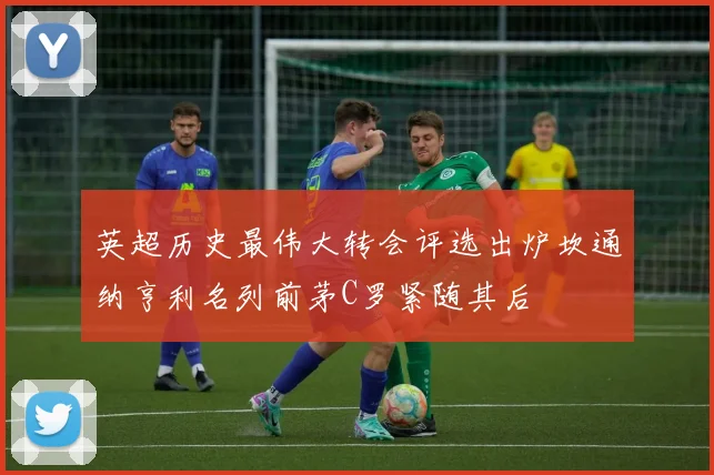 英超历史最伟大转会评选出炉坎通纳亨利名列前茅C罗紧随其后