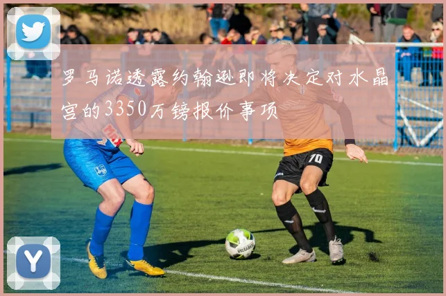 罗马诺透露约翰逊即将决定对水晶宫的3350万镑报价事项