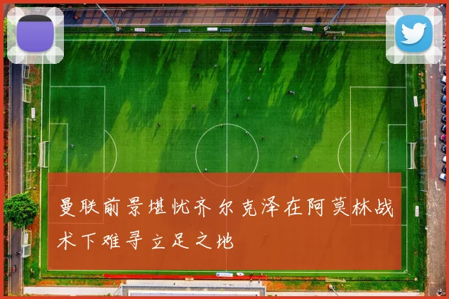 曼联前景堪忧齐尔克泽在阿莫林战术下难寻立足之地
