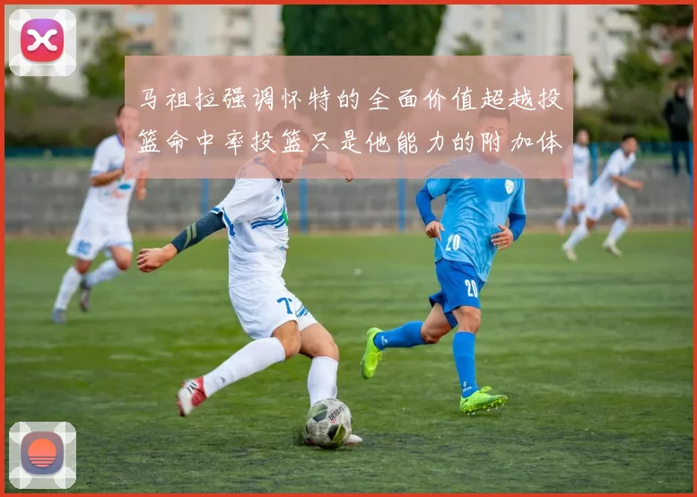 马祖拉强调怀特的全面价值超越投篮命中率投篮只是他能力的附加体现