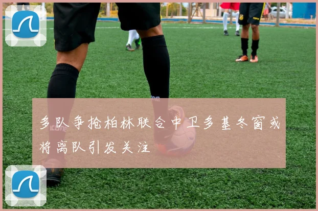 多队争抢柏林联合中卫多基冬窗或将离队引发关注
