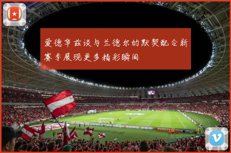 爱德华兹谈与兰德尔的默契配合新赛季展现更多精彩瞬间