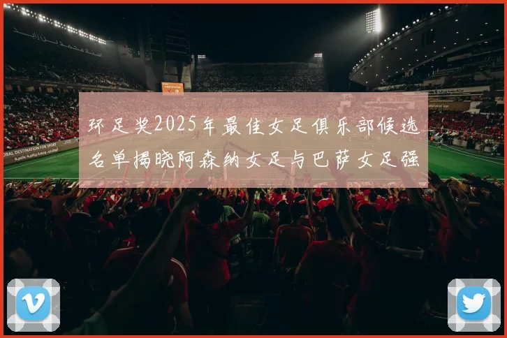 环足奖2025年最佳女足俱乐部候选名单揭晓阿森纳女足与巴萨女足强势领衔