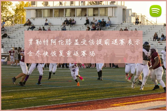 贾勒特阿伦膝盖受伤提前退赛表示会尽快恢复重返赛场