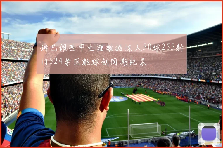 姆巴佩西甲生涯数据惊人50球255射门524禁区触球创同期纪录