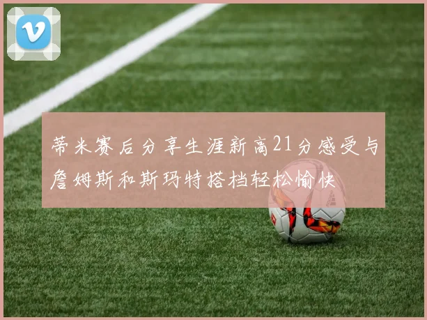 蒂米赛后分享生涯新高21分感受与詹姆斯和斯玛特搭档轻松愉快