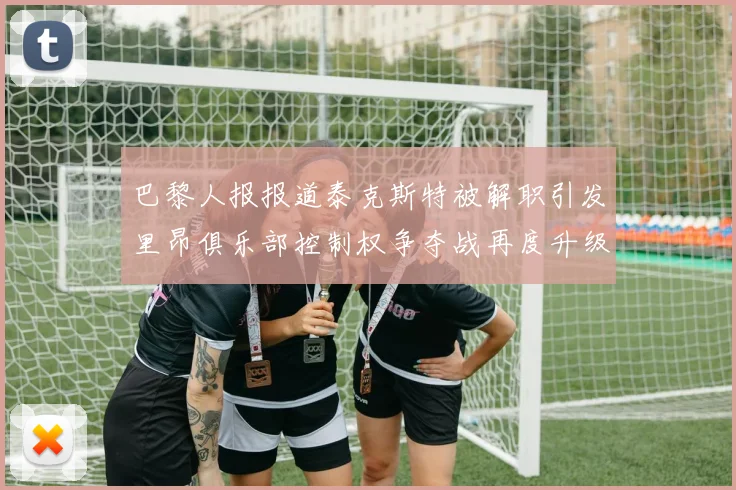 巴黎人报报道泰克斯特被解职引发里昂俱乐部控制权争夺战再度升级