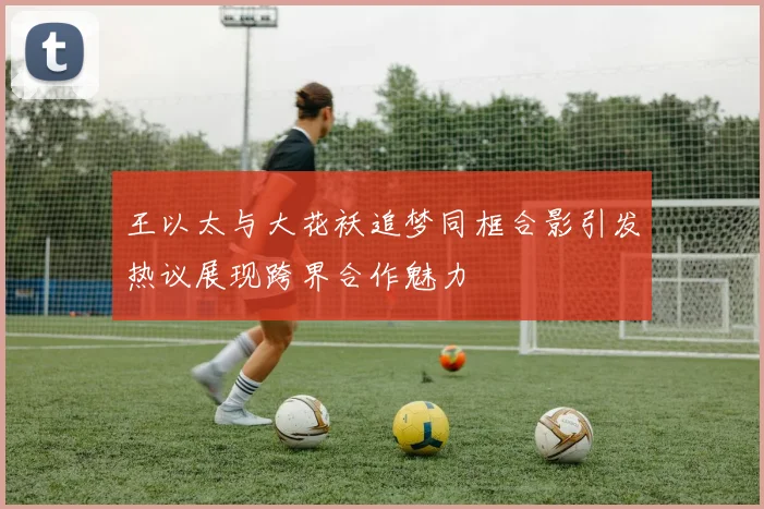 王以太与大花袄追梦同框合影引发热议展现跨界合作魅力