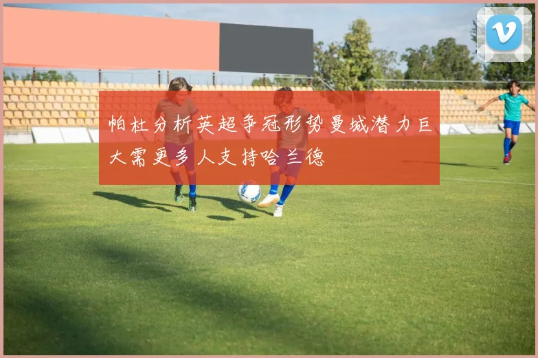 帕杜分析英超争冠形势曼城潜力巨大需更多人支持哈兰德
