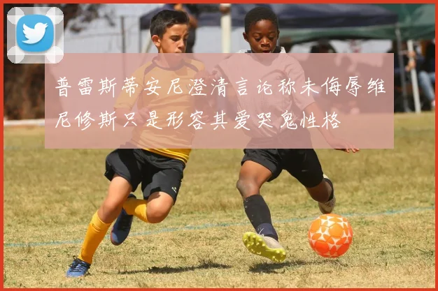 普雷斯蒂安尼澄清言论称未侮辱维尼修斯只是形容其爱哭鬼性格