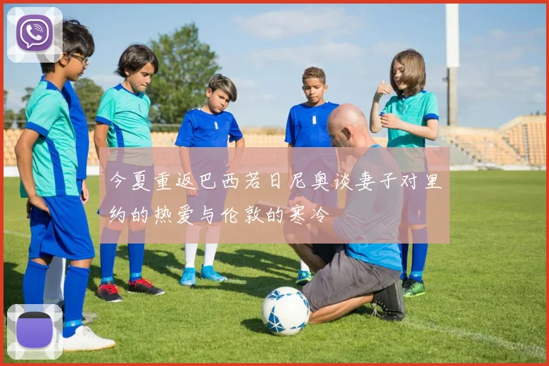 今夏重返巴西若日尼奥谈妻子对里约的热爱与伦敦的寒冷