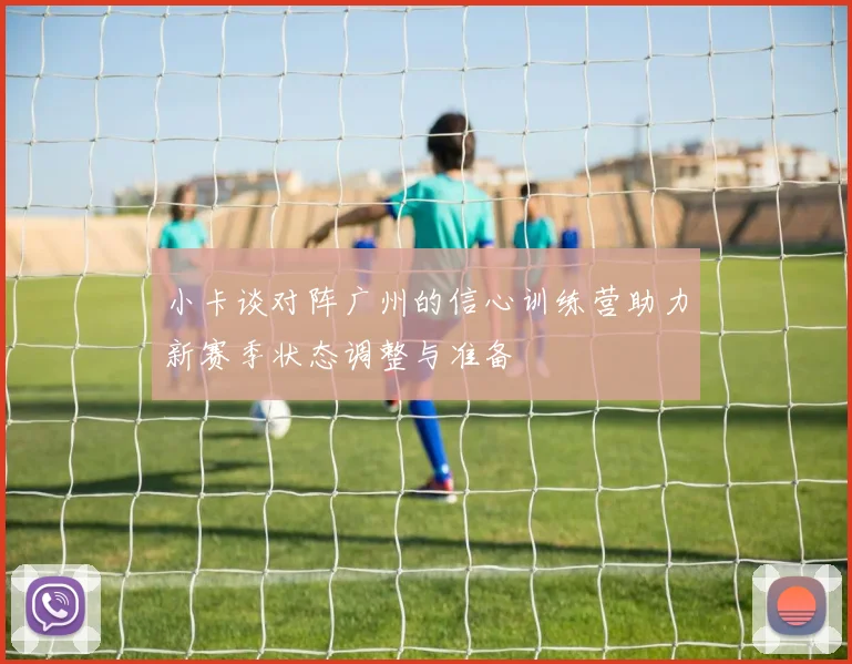 小卡谈对阵广州的信心训练营助力新赛季状态调整与准备