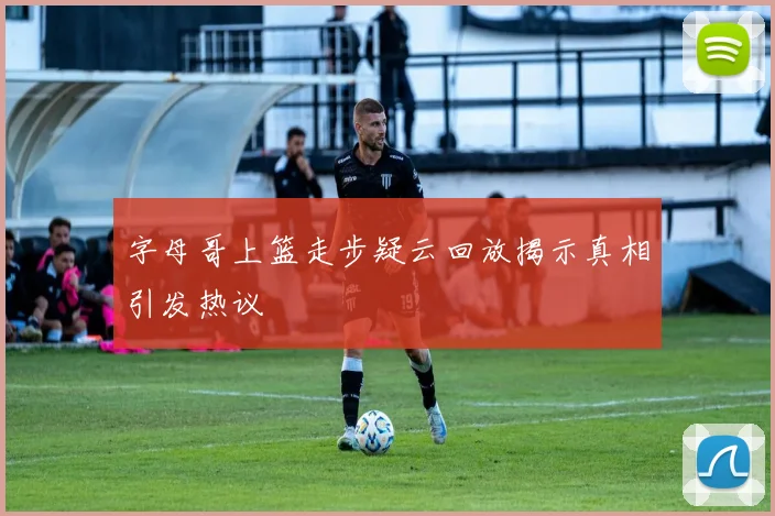 字母哥上篮走步疑云回放揭示真相引发热议