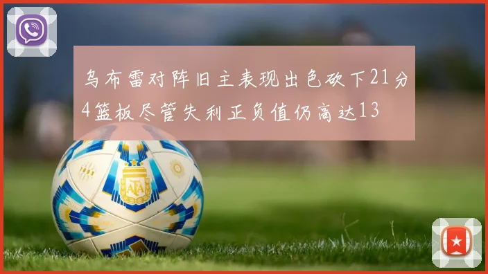 乌布雷对阵旧主表现出色砍下21分4篮板尽管失利正负值仍高达13