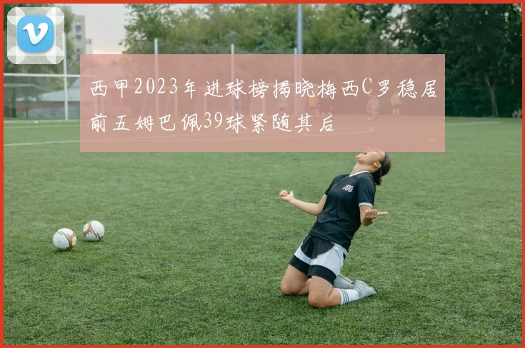 西甲2023年进球榜揭晓梅西C罗稳居前五姆巴佩39球紧随其后
