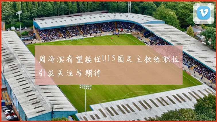 周海滨有望接任U15国足主教练职位引发关注与期待