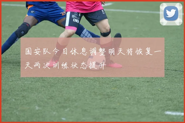 国安队今日休息调整明天将恢复一天两次训练状态提升