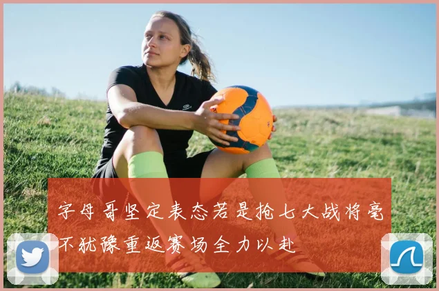 字母哥坚定表态若是抢七大战将毫不犹豫重返赛场全力以赴