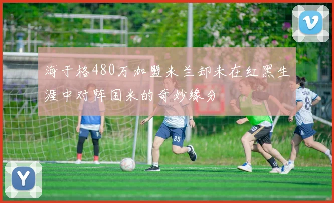 海于格480万加盟米兰却未在红黑生涯中对阵国米的奇妙缘分