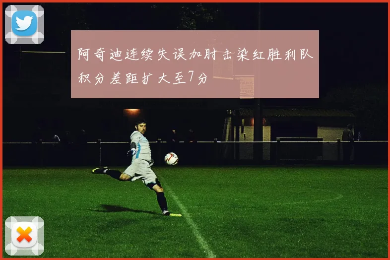 阿奇迪连续失误加肘击染红胜利队积分差距扩大至7分