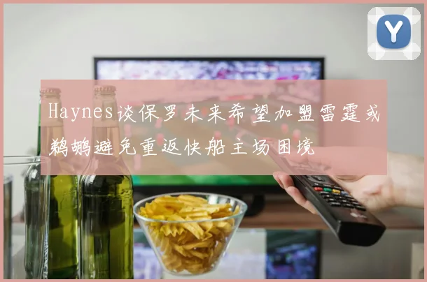 Haynes谈保罗未来希望加盟雷霆或鹈鹕避免重返快船主场困境