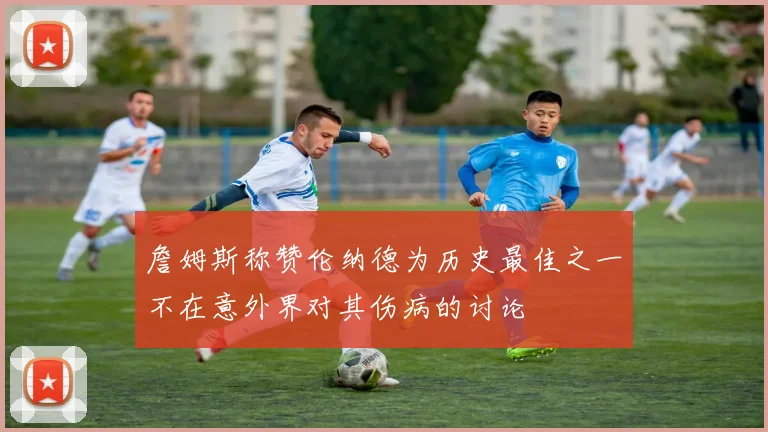 詹姆斯称赞伦纳德为历史最佳之一不在意外界对其伤病的讨论