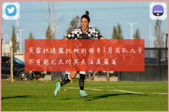 莫雷托透露托纳利明年1月离队几乎不可能尤文对其关注度最高